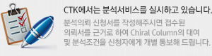 CTK에서는 분석서비스를 실시하고 있습니다.
		분석의뢰 신청서를 작성해주시면 접수된
		의뢰서를 근거로 하여 Chiral Column의 대여
		및 분석조건을 신청자에게 개별 통보해 드립니다.